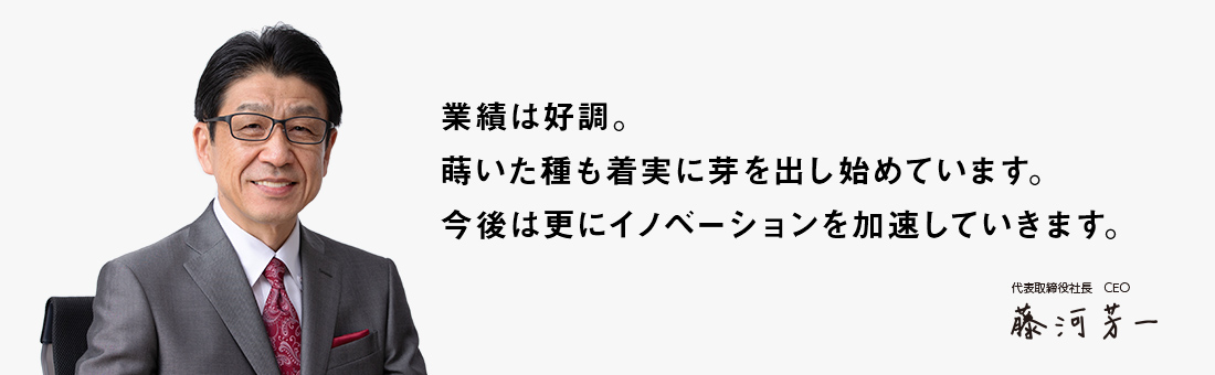 業績は好調。蒔いた種も着実に芽を出し始めています。今後は更にイノベーションを加速していきます。 代表取締役社長 CEO 藤河　芳一